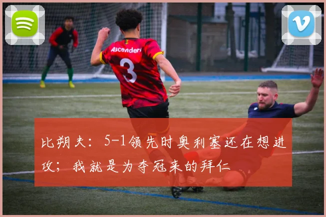 比朔夫：5-1领先时奥利塞还在想进攻；我就是为夺冠来的拜仁
