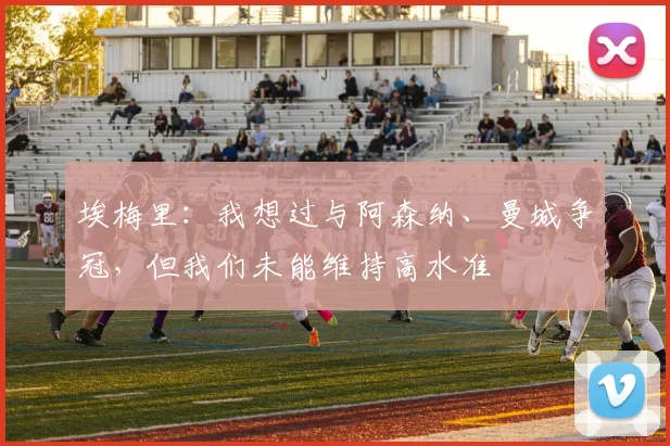 埃梅里：我想过与阿森纳、曼城争冠，但我们未能维持高水准
